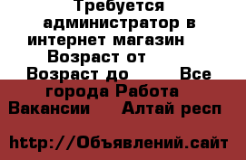 Требуется администратор в интернет магазин.  › Возраст от ­ 22 › Возраст до ­ 40 - Все города Работа » Вакансии   . Алтай респ.